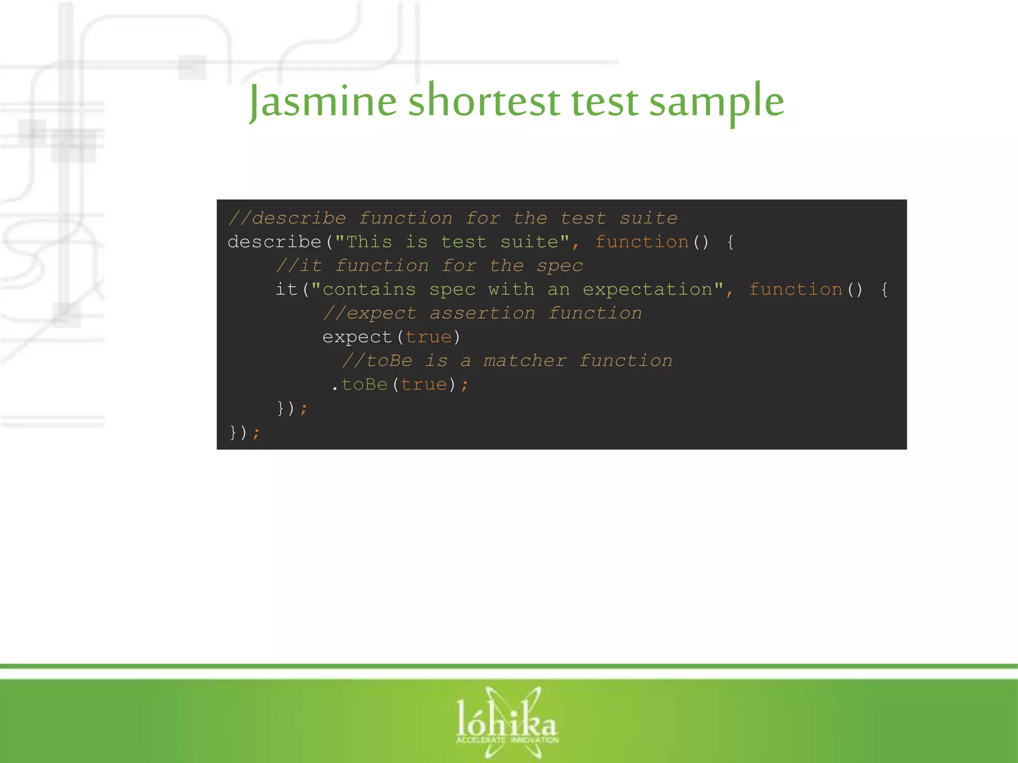 Jasmineshortest testsample //describe function for the test suite describe("This is test suite", function() { //it function for the spec it("contains spec with an expectation", function() { //expect assertion function expect(true) //toBe is a matcher function .toBe(true); }); }); 