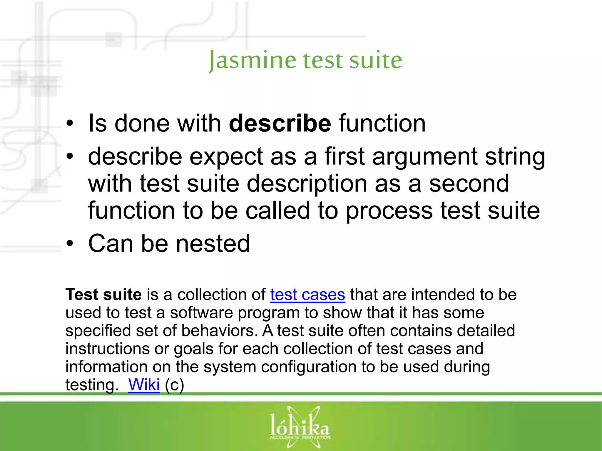 Jasminetest suite • Is done with describe function • describe expect as a first argument string with test suite description as a second function to be called to process test suite • Can be nested Test suite is a collection of test cases that are intended to be used to test a software program to show that it has some specified set of behaviors. A test suite often contains detailed instructions or goals for each collection of test cases and information on the system configuration to be used during testing. Wiki (c) 