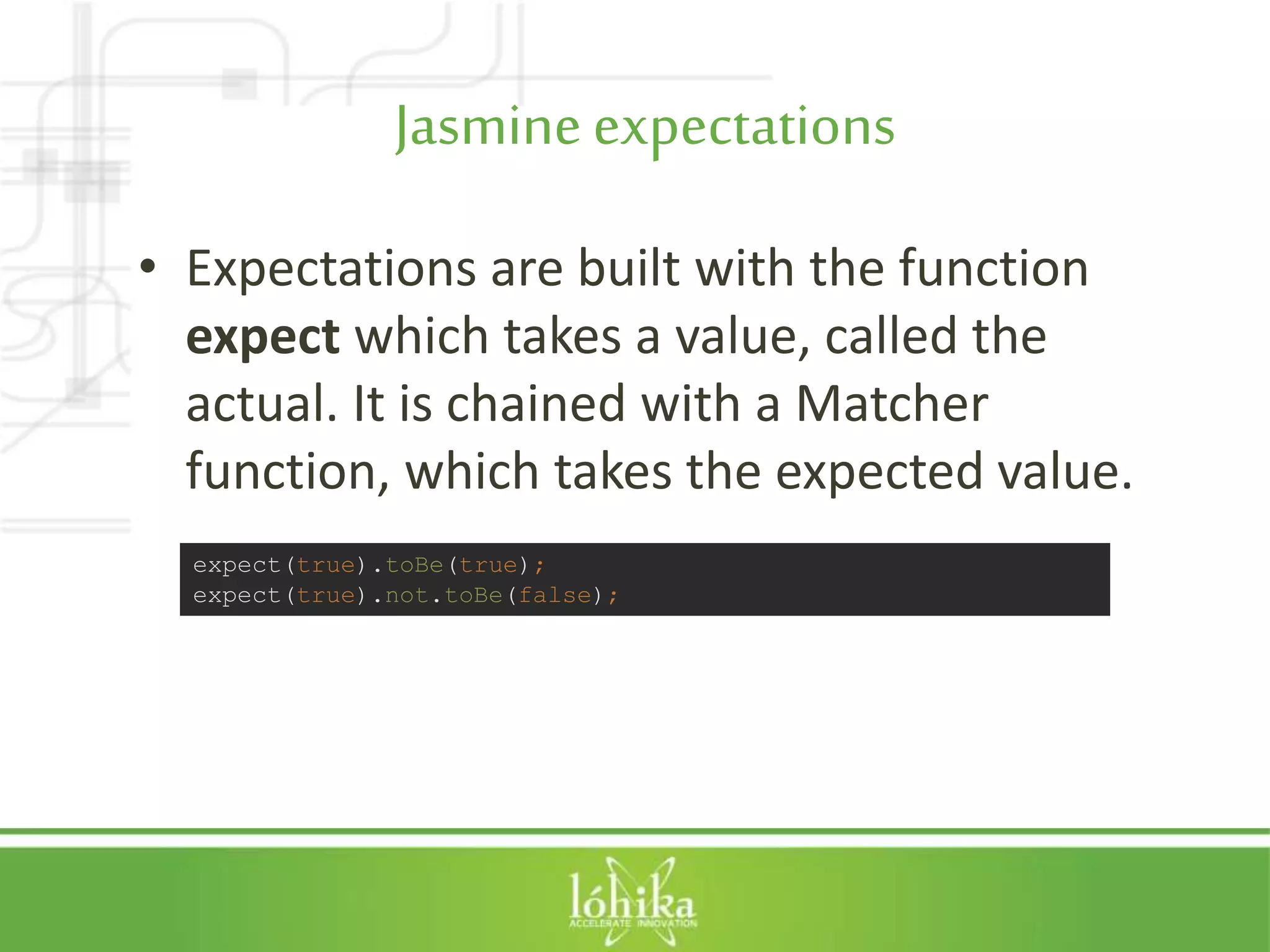 Jasmineexpectations • Expectations are built with the function expect which takes a value, called the actual. It is chained with a Matcher function, which takes the expected value. expect(true).toBe(true); expect(true).not.toBe(false); 