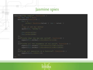 Jasminespies
describe("Spy sample", function() {
var foo, bar = null;
beforeEach(function() {
foo = {
setBar: function(value) { bar = value; }
};
//spy on set bar method
spyOn(foo, 'setBar');
foo.setBar(123);
foo.setBar(456);
});
it("tracks that the spy was called", function() {
expect(foo.setBar).toHaveBeenCalled();
});
it("tracks all the arguments of its calls", function() {
expect(foo.setBar).toHaveBeenCalledWith(123);
expect(foo.setBar).toHaveBeenCalledWith(456);
});
it("stops all execution on a function", function() {
expect(bar).toBeNull();
});
});
 