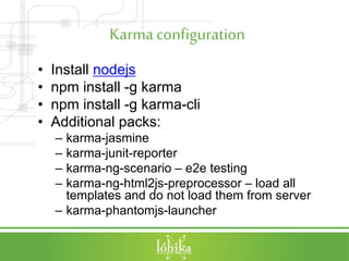 Karmaconfiguration
• Install nodejs
• npm install -g karma
• npm install -g karma-cli
• Additional packs:
– karma-jasmine
– karma-junit-reporter
– karma-ng-scenario – e2e testing
– karma-ng-html2js-preprocessor – load all
templates and do not load them from server
– karma-phantomjs-launcher
 