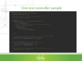 Unit testcontrollersample
describe('Home controller test', function () {
//loading module where controller is defined
beforeEach(module('app.home'));
//declaring variables that will be used in the tests
var controller, scope, deferred;
//creating items
beforeEach(inject(function ($rootScope, $controller, $q) {
deferred = $q.defer();
scope = $rootScope.$new();
//create the controller injecting the scope and the mocked service
controller = $controller('Home', {
$scope: scope,
DashboardService: {
getDashboard: function () {
return deferred.promise;
}
}
});
}));
//once result is not returned let's check that initial data state is correct
it('verifies NewMessagesCount is undefined', function () {
expect(controller.NewMessagesCount === undefined);
});
//Let's resolve value and see if it is correct
it('verifies NewMessagesCount is correct', function () {
deferred.resolve({ NewMessagesCount: 5 });
expect(controller.NewMessagesCount === 5);
});
it('verifies that scope contains go and it is a function', function () {
expect(scope.go === 'function');
});
});
 