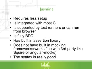 Jasmine
• Requires less setup
• Is integrated with most CI
• Is supported by test runners or can run
from browser
• Is fully BDD
• Has built in assertion library
• Does not have built in mocking
frameworks(works fine with 3rd party like
Squire or angular-mocks)
• The syntax is really good
 