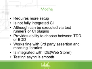 Mocha
• Requires more setup
• Is not fully integrated CI
• Although can be executed via test
runners or CI plugins
• Provides ability to choose between TDD
or BDD
• Works fine with 3rd party assertion and
mocking libraries
• Is integrated with IDE(Web Storm)
• Testing async is smooth
 