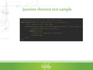 Jasmineshortest testsample
//describe function for the test suite
describe("This is test suite", function() {
//it function for the spec
it("contains spec with an expectation", function() {
//expect assertion function
expect(true)
//toBe is a matcher function
.toBe(true);
});
});
 