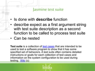 Jasminetest suite
• Is done with describe function
• describe expect as a first argument string
with test suite description as a second
function to be called to process test suite
• Can be nested
Test suite is a collection of test cases that are intended to be
used to test a software program to show that it has some
specified set of behaviors. A test suite often contains detailed
instructions or goals for each collection of test cases and
information on the system configuration to be used during
testing. Wiki (c)
 