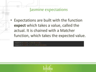 Jasmineexpectations
• Expectations are built with the function
expect which takes a value, called the
actual. It is chained with a Matcher
function, which takes the expected value.
expect(true).toBe(true);
expect(true).not.toBe(false);
 