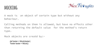 mocking
A mock is an object of certain type but without any
behaviour.
Calling methods on them is allowed, but have no effects other
than returning the default value for the method’s return
type.
Mock objects are creatd by:-
def tester = Mock(tester)
Tester tester = Mock()
 