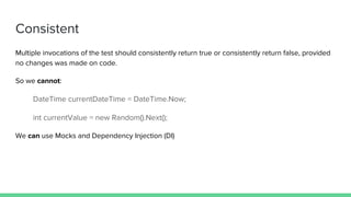 Multiple invocations of the test should consistently return true or consistently return false, provided
no changes was made on code.
So we cannot:
DateTime currentDateTime = DateTime.Now;
int currentValue = new Random().Next();
We can use Mocks and Dependency Injection (DI)
Consistent
 