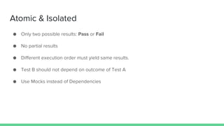 Atomic & Isolated
● Only two possible results: Pass or Fail
● No partial results
● Different execution order must yield same results.
● Test B should not depend on outcome of Test A
● Use Mocks instead of Dependencies
 