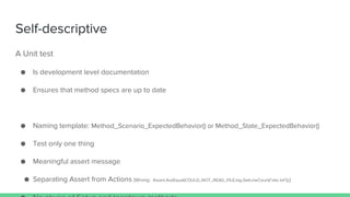 Self-descriptive
A Unit test
● Is development level documentation
● Ensures that method specs are up to date
● Naming template: Method_Scenario_ExpectedBehavior() or Method_State_ExpectedBehavior()
● Test only one thing
● Meaningful assert message
● Separating Assert from Actions (Wrong: Assert.AreEqual(COULD_NOT_READ_FILE,log.GetLineCount("abc.txt"));)
 