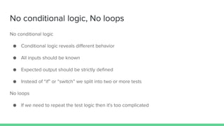No conditional logic, No loops
No conditional logic
● Conditional logic reveals different behavior
● All inputs should be known
● Expected output should be strictly defined
● Instead of “if” or “switch” we split into two or more tests
No loops
● If we need to repeat the test logic then it's too complicated
 