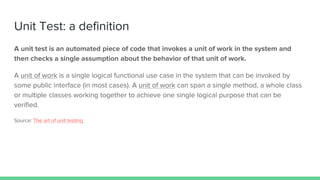 Unit Test: a definition
A unit test is an automated piece of code that invokes a unit of work in the system and
then checks a single assumption about the behavior of that unit of work.
A unit of work is a single logical functional use case in the system that can be invoked by
some public interface (in most cases). A unit of work can span a single method, a whole class
or multiple classes working together to achieve one single logical purpose that can be
verified.
Source: The art of unit testing
 