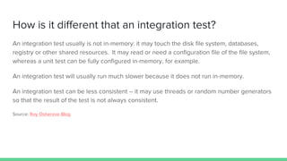 How is it different that an integration test?
An integration test usually is not in-memory: it may touch the disk file system, databases,
registry or other shared resources. It may read or need a configuration file of the file system,
whereas a unit test can be fully configured in-memory, for example.
An integration test will usually run much slower because it does not run in-memory.
An integration test can be less consistent – it may use threads or random number generators
so that the result of the test is not always consistent.
Source: Roy Osherove Blog
 