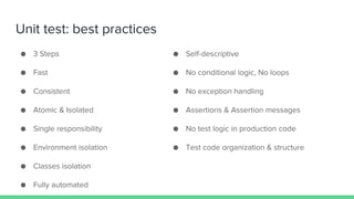 ● Self-descriptive
● No conditional logic, No loops
● No exception handling
● Assertions & Assertion messages
● No test logic in production code
● Test code organization & structure
Unit test: best practices
● 3 Steps
● Fast
● Consistent
● Atomic & Isolated
● Single responsibility
● Environment isolation
● Classes isolation
● Fully automated
 