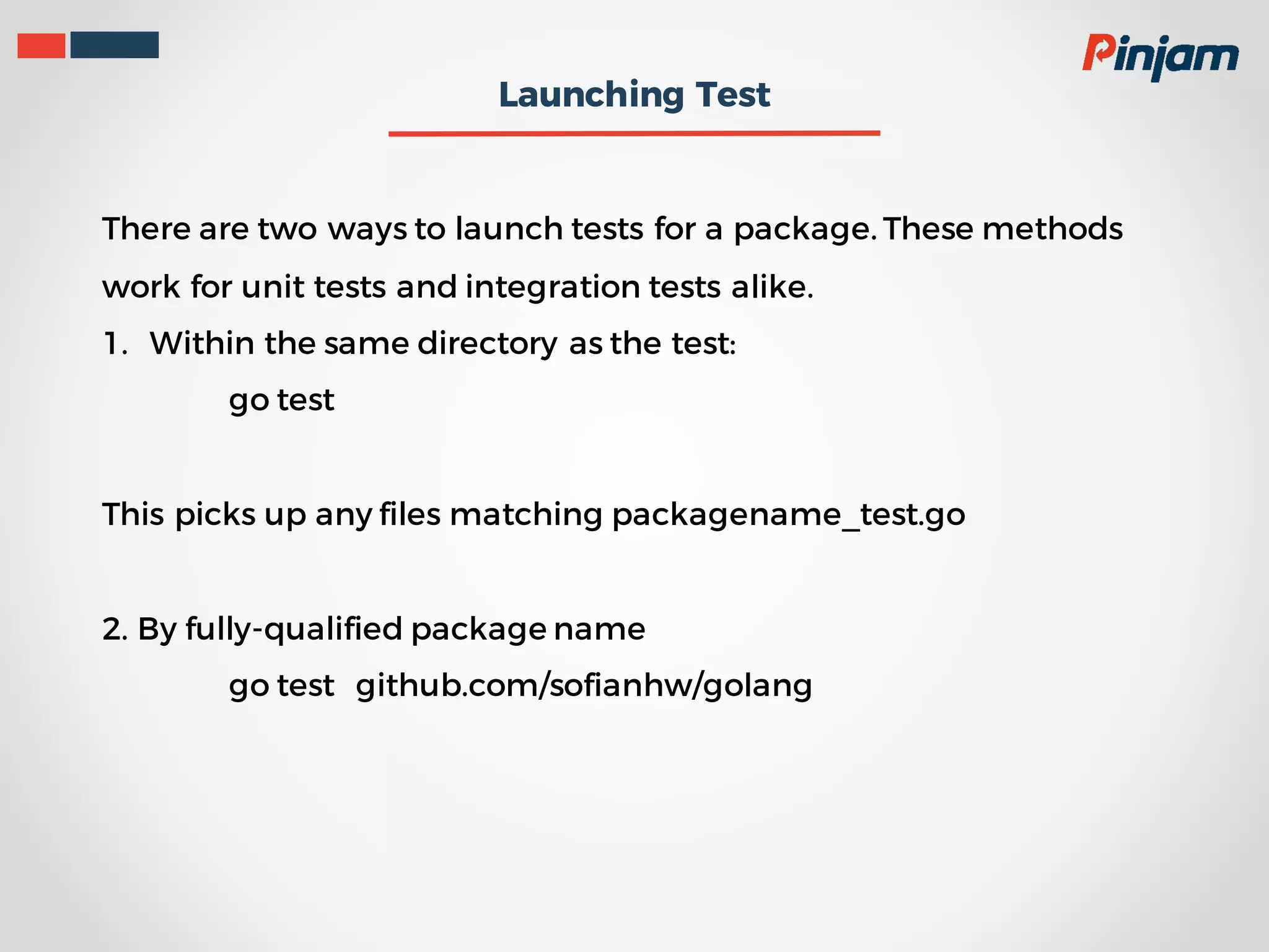 Launching Test There are two ways to launch tests for a package. These methods work for unit tests and integration tests alike. 1. Within the same directory as the test: go test This picks up any files matching packagename_test.go 2. By fully-qualified package name go test github.com/sofianhw/golang 