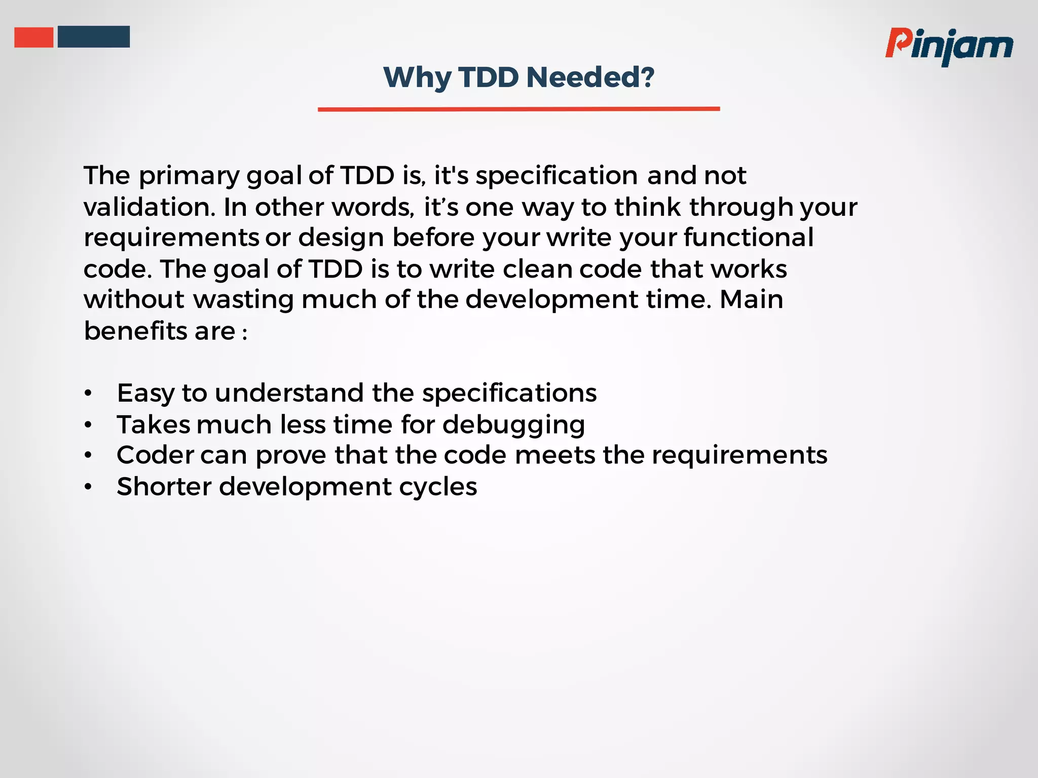 Why TDD Needed? The primary goal of TDD is, it's specification and not validation. In other words, it’s one way to think through your requirements or design before your write your functional code. The goal of TDD is to write clean code that works without wasting much of the development time. Main benefits are : • Easy to understand the specifications • Takes much less time for debugging • Coder can prove that the code meets the requirements • Shorter development cycles 