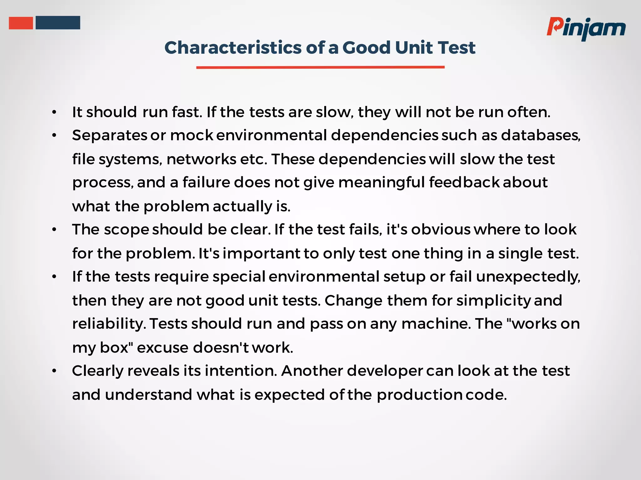 Characteristics of a Good Unit Test • It should run fast. If the tests are slow, they will not be run often. • Separates or mock environmental dependencies such as databases, file systems, networks etc. These dependencies will slow the test process, and a failure does not give meaningful feedback about what the problem actually is. • The scope should be clear. If the test fails, it's obvious where to look for the problem. It's important to only test one thing in a single test. • If the tests require special environmental setup or fail unexpectedly, then they are not good unit tests. Change them for simplicity and reliability. Tests should run and pass on any machine. The "works on my box" excuse doesn't work. • Clearly reveals its intention. Another developer can look at the test and understand what is expected of the production code. 