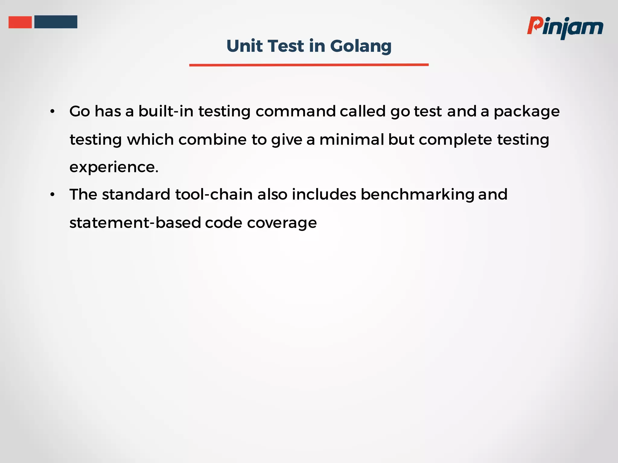 Unit Test in Golang • Go has a built-in testing command called go test and a package testing which combine to give a minimal but complete testing experience. • The standard tool-chain also includes benchmarking and statement-based code coverage 