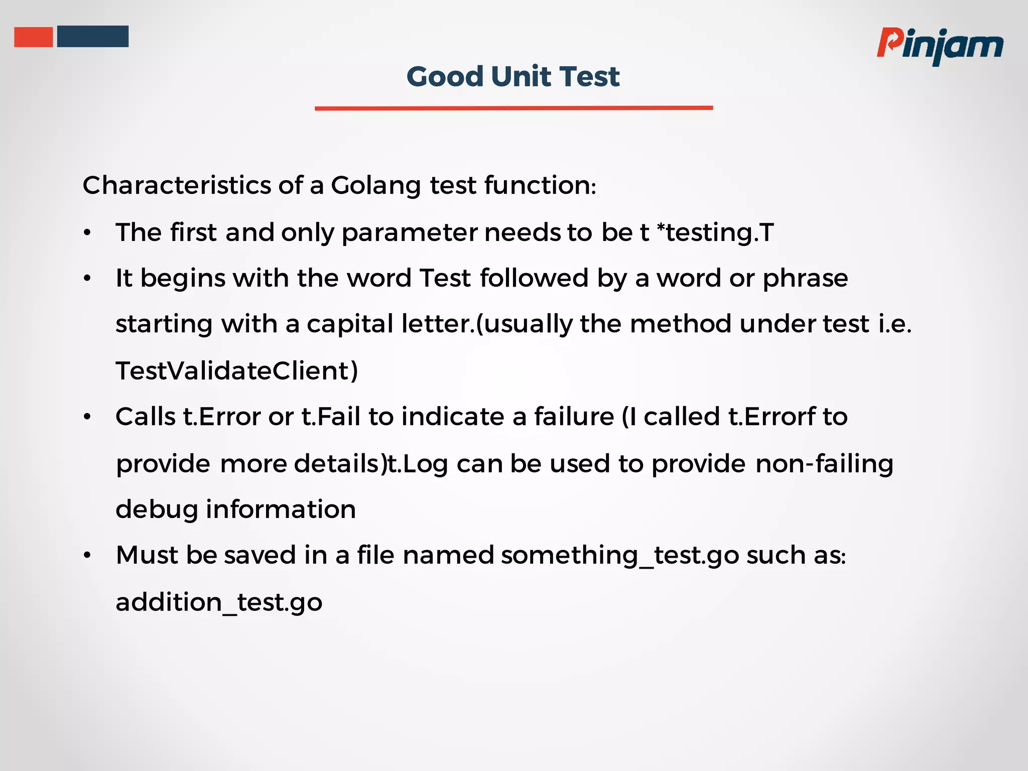 Good Unit Test Characteristics of a Golang test function: • The first and only parameter needs to be t *testing.T • It begins with the word Test followed by a word or phrase starting with a capital letter.(usually the method under test i.e. TestValidateClient) • Calls t.Error or t.Fail to indicate a failure (I called t.Errorf to provide more details)t.Log can be used to provide non-failing debug information • Must be saved in a file named something_test.go such as: addition_test.go 