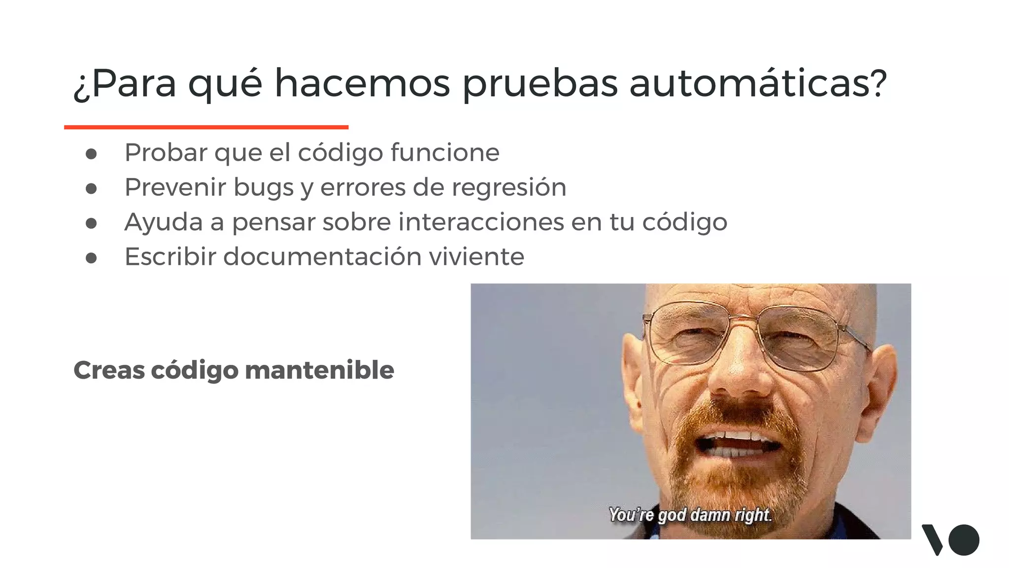 ¿Para qué hacemos pruebas automáticas?
● Probar que el código funcione
● Prevenir bugs y errores de regresión
● Ayuda a pensar sobre interacciones en tu código
● Escribir documentación viviente
Creas código mantenible
 