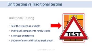 Unit testing vs Traditional testing
Copyright © 2017 Crisan Marius Catalin
Traditional Testing
• Test the system as a whole
• Individual components rarely tested
• Errors go undetected
• Source of errors difficult to track down
 