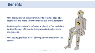 Benefits
Copyright © 2017 Crisan Marius Catalin
• Unit testing allows the programmer to refactor code at a
later date, and make sure the module still works correctly.
• By testing the parts of a software application first and then
testing the sum of its parts, integration testing becomes
much easier.
• Unit testing provides a sort of living documentation of the
system.
 