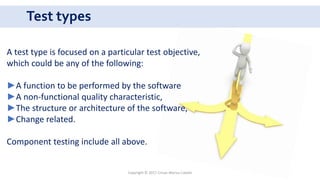 Test types
Copyright © 2017 Crisan Marius Catalin
A test type is focused on a particular test objective,
which could be any of the following:
►A function to be performed by the software
►A non-functional quality characteristic,
►The structure or architecture of the software,
►Change related.
Component testing include all above.
 