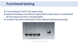Functional testing
Copyright © 2017 Crisan Marius Catalin
►is the testing of “what” the system does
►based on functions and features (described in documents or understood
by the testers) and their interoperability
►considers the external behavior of the software (black-box testing)
 