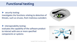 Functional testing
Copyright © 2017 Crisan Marius Catalin
► security testing:
investigates the functions relating to detection of
threats, such as viruses, from malicious outsiders
► interoperability testing:
evaluates the capability of the software product
to interact with one or more specified
components or systems
 