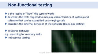 Non-functional testing
Copyright © 2017 Crisan Marius Catalin
►is the testing of “how” the system works
►describes the tests required to measure characteristics of systems and
software that can be quantified on a varying scale
►considers the external behavior of the software (black-box testing)
► resource-behavior
e.g. searching for memory leaks
► robustness testing
 