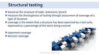 Structural testing
Copyright © 2017 Crisan Marius Catalin
►based on the structure of code: statement, branch
►measure the thoroughness of testing through assessment of coverage of a
type of structure
►coverage is the extent that a structure has been exercised by a test suite,
expressed as a percentage of the items being covered
►statement coverage
►decision coverage
 