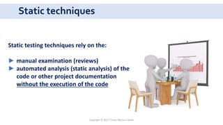 Static techniques
Copyright © 2017 Crisan Marius Catalin
Static testing techniques rely on the:
► manual examination (reviews)
► automated analysis (static analysis) of the
code or other project documentation
without the execution of the code
 
