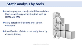 Static analysis by tools
Copyright © 2017 Crisan Marius Catalin
►analyze program code (control flow and data
flow), as well as generated output such as
HTML and XML
►early detection of defects prior to test
execution
►identification of defects not easily found by
dynamic testing
 