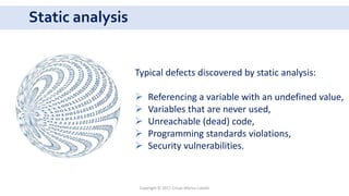 Static analysis
Copyright © 2017 Crisan Marius Catalin
Typical defects discovered by static analysis:
 Referencing a variable with an undefined value,
 Variables that are never used,
 Unreachable (dead) code,
 Programming standards violations,
 Security vulnerabilities.
 