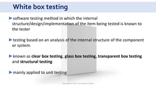 White box testing
Copyright © 2017 Crisan Marius Catalin
►software testing method in which the internal
structure/design/implementation of the item being tested is known to
the tester
►testing based on an analysis of the internal structure of the component
or system.
►known as clear box testing, glass box testing, transparent box testing
and structural testing
►mainly applied to unit testing
 