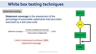White box testing techniques
1 test is necessary to achieve 100%
statement coverage
Statement testing
Copyright © 2017 Crisan Marius Catalin
Statement coverage is the assessment of the
percentage of executable statements that have been
exercised by a test case suite.
 
