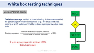 White box testing techniques
2 tests are necessary to achieve 100%
branch coverage
Decision/Branch testing
Copyright © 2017 Crisan Marius Catalin
Decision coverage, related to branch testing, is the assessment of
the percentage of decision outcome s (e.g., the True and False
options of an IF statement) that have been exercised by a test case
suite.
 