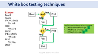 White box testing techniques
Example
Read A
Read B
IF A >= 2 THEN
Print A-B
ELSE
Print A+B
ENDIF
IF B < 5 THEN
Print A*B
ELSE
Print B-A
ENDIF
Minimum number of tests to achieve:
• 100% statement coverage:
• 100% branch coverage:
• 100% path coverage:
2
2
4
Copyright © 2017 Crisan Marius Catalin
 