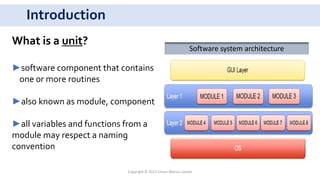 Introduction
Copyright © 2017 Crisan Marius Catalin
What is a unit?
►software component that contains
one or more routines
►also known as module, component
►all variables and functions from a
module may respect a naming
convention
Software system architecture
 