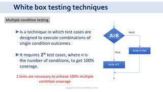White box testing techniques
►Is a technique in which test cases are
designed to execute combinations of
single condition outcomes.
►It requires 𝟐 𝐧
test cases, where n is
the number of conditions, to get 100%
coverage.
2 tests are necessary to achieve 100% multiple
condition coverage
Multiple condition testing
Copyright © 2017 Crisan Marius Catalin
 