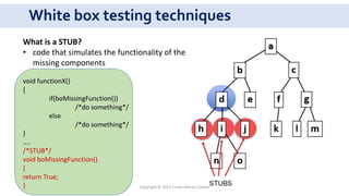 White box testing techniques
What is a STUB?
• code that simulates the functionality of the
missing components
void functionX()
{
if(boMissingFunction())
/*do something*/
else
/*do something*/
}
....
/*STUB*/
void boMissingFunction()
{
return True;
} Copyright © 2017 Crisan Marius Catalin
 