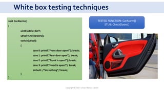 White box testing techniques
void CarAlarms()
{
uint8 u8Val=0xFF;
u8Val=CheckDoors();
switch(u8Val):
{
case 0: printf(“Front door open!”); break;
case 1: printf(“Rear door open”); break;
case 2: printf(“Trunk is open!”); break;
case 3: printf(“Hood is open!”); break;
default: /*do nothing*/ break;
}
}
TESTED FUNCTION: CarAlarm()
STUB: CheckDoors()
Copyright © 2017 Crisan Marius Catalin
 