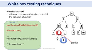 White box testing techniques
What is a DRIVER?
• software component that takes control of
the calling of a function
/*DRIVER*/
void functionThatCallsFunctionX()
{
functionX(100);
}
....
void functionX(uint8 u8Number)
{
/*do something*/
}
Copyright © 2017 Crisan Marius Catalin
 