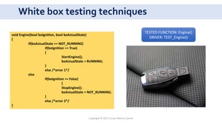 White box testing techniques
car
void Engine(bool boIgnition, bool boActualState)
{
if(boActualState == NOT_RUNNING)
if(boIgnition == True)
{
StartEngine();
boActualState = RUNNING;
}
else /*error 1*/
else
if(boIgnition == False)
{
StopEngine();
boActualState = NOT_RUNNING;
}
else /*error 2*/
}
TESTED FUNCTION: Engine()
DRIVER: TEST_Engine()
Copyright © 2017 Crisan Marius Catalin
 