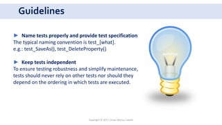 Guidelines
Copyright © 2017 Crisan Marius Catalin
► Name tests properly and provide test specification
The typical naming convention is test_[what].
e.g.: test_SaveAs(), test_DeleteProperty()
► Keep tests independent
To ensure testing robustness and simplify maintenance,
tests should never rely on other tests nor should they
depend on the ordering in which tests are executed.
 