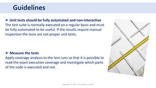 Guidelines
Copyright © 2017 Crisan Marius Catalin
►Unit tests should be fully automated and non-interactive
The test suite is normally executed on a regular basis and must
be fully automated to be useful. If the results require manual
inspection the tests are not proper unit tests.
►Measure the tests
Apply coverage analysis to the test runs so that it is possible to
read the exact execution coverage and investigate which parts
of the code is executed and not.
 