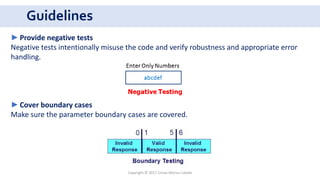 Guidelines
Copyright © 2017 Crisan Marius Catalin
►Provide negative tests
Negative tests intentionally misuse the code and verify robustness and appropriate error
handling.
►Cover boundary cases
Make sure the parameter boundary cases are covered.
 