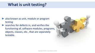 What is unit testing?
Copyright © 2017 Crisan Marius Catalin
► also known as unit, module or program
testing
► searches for defects in, and verifies the
functioning of, software modules, programs,
objects, classes, etc., that are separately
testable.
 