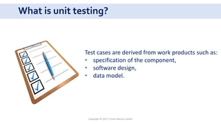What is unit testing?
Copyright © 2017 Crisan Marius Catalin
Test cases are derived from work products such as:
• specification of the component,
• software design,
• data model.
 